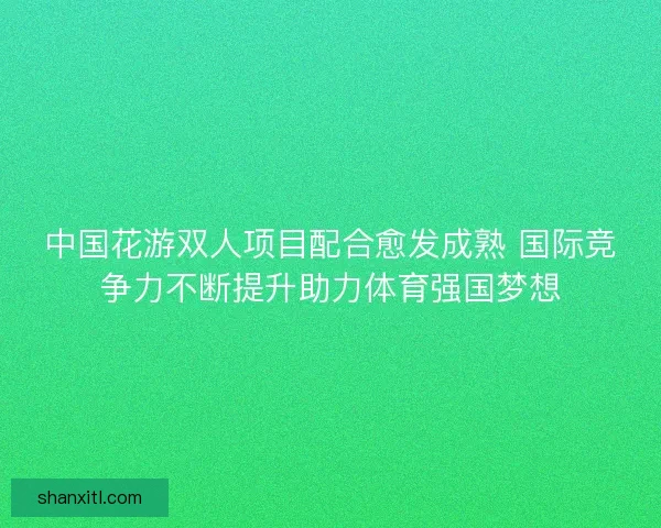 中国花游双人项目配合愈发成熟 国际竞争力不断提升助力体育强国梦想