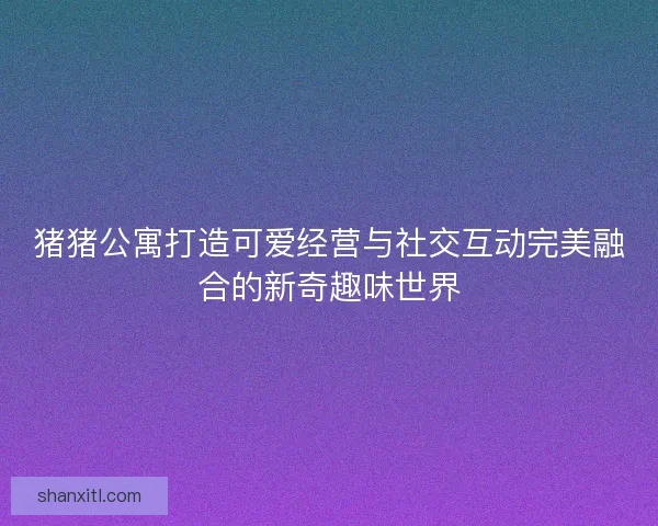 猪猪公寓打造可爱经营与社交互动完美融合的新奇趣味世界