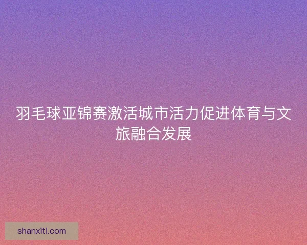 羽毛球亚锦赛激活城市活力促进体育与文旅融合发展