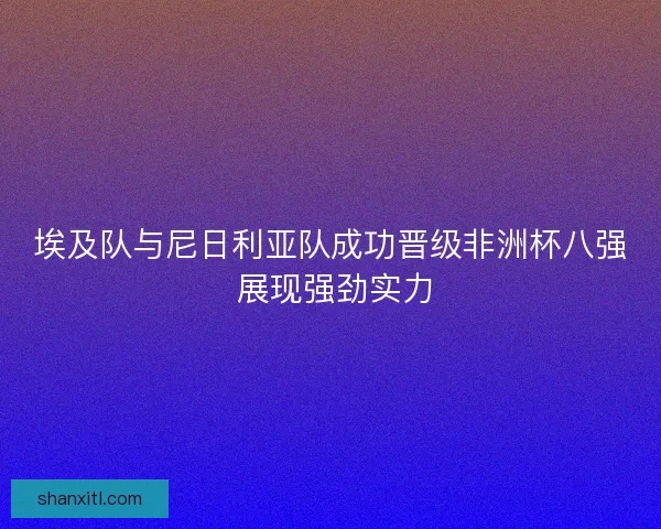 埃及队与尼日利亚队成功晋级非洲杯八强 展现强劲实力
