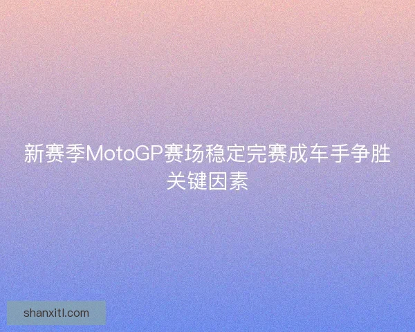 新赛季MotoGP赛场稳定完赛成车手争胜关键因素