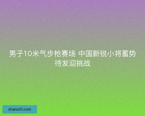 男子10米气步枪赛场 中国新锐小将蓄势待发迎挑战