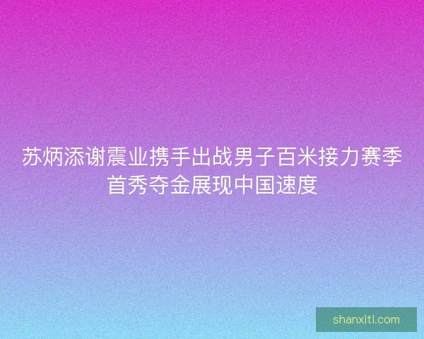 苏炳添谢震业携手出战男子百米接力赛季首秀夺金展现中国速度