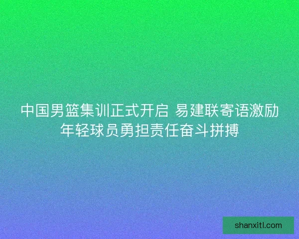 中国男篮集训正式开启 易建联寄语激励年轻球员勇担责任奋斗拼搏