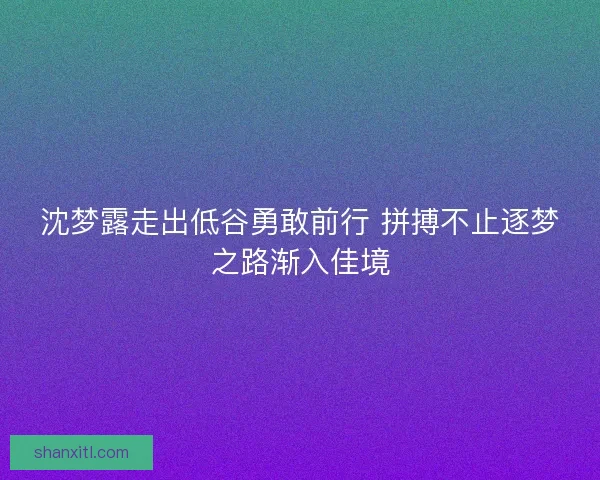 沈梦露走出低谷勇敢前行 拼搏不止逐梦之路渐入佳境