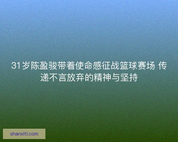 31岁陈盈骏带着使命感征战篮球赛场 传递不言放弃的精神与坚持