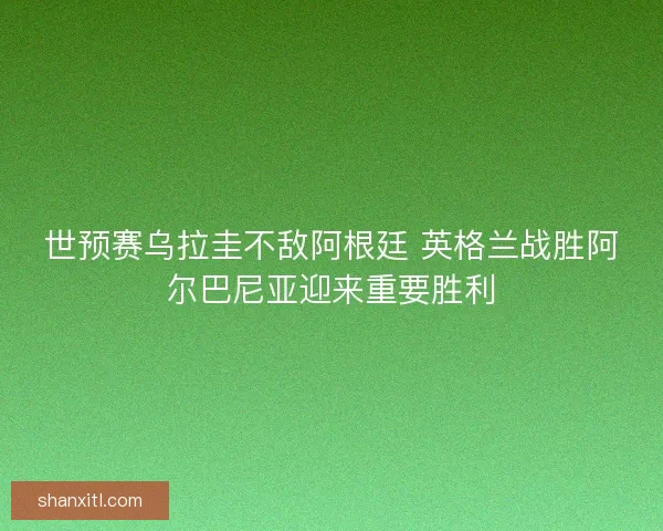 世预赛乌拉圭不敌阿根廷 英格兰战胜阿尔巴尼亚迎来重要胜利