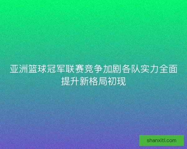 亚洲篮球冠军联赛竞争加剧各队实力全面提升新格局初现