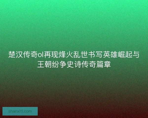 楚汉传奇ol再现烽火乱世书写英雄崛起与王朝纷争史诗传奇篇章