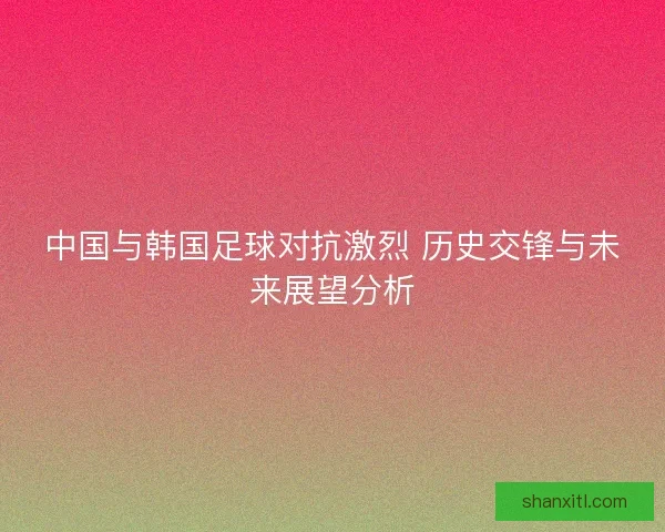 中国与韩国足球对抗激烈 历史交锋与未来展望分析