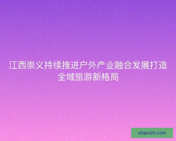 江西崇义持续推进户外产业融合发展打造全域旅游新格局