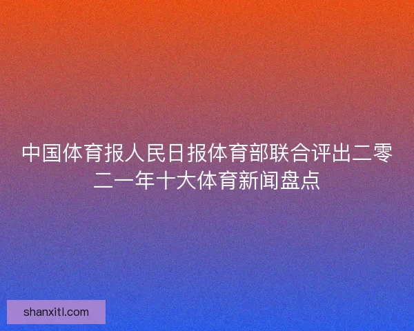 中国体育报人民日报体育部联合评出二零二一年十大体育新闻盘点
