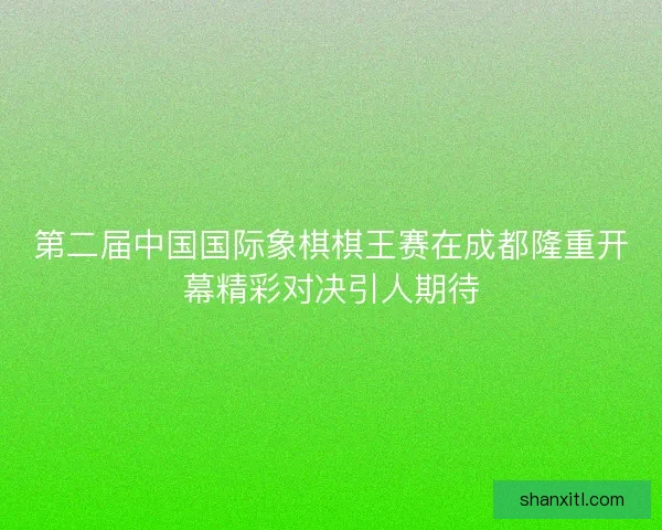 第二届中国国际象棋棋王赛在成都隆重开幕精彩对决引人期待