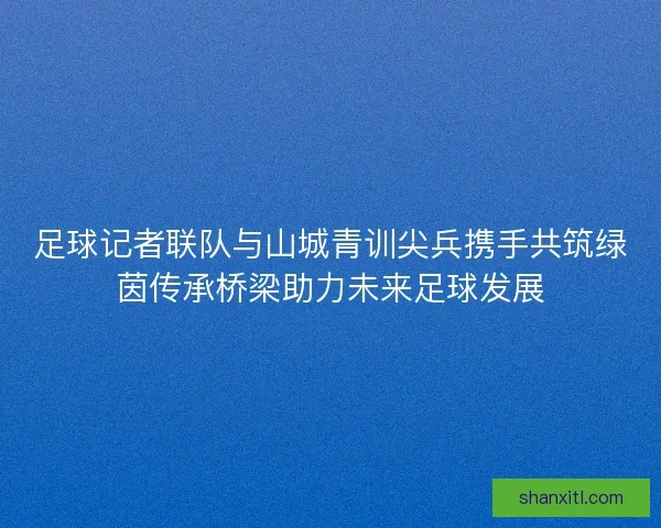 足球记者联队与山城青训尖兵携手共筑绿茵传承桥梁助力未来足球发展