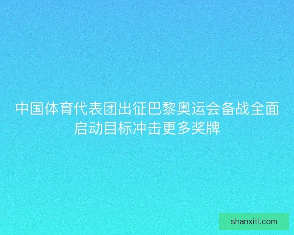 中国体育代表团出征巴黎奥运会备战全面启动目标冲击更多奖牌