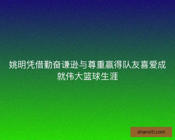姚明凭借勤奋谦逊与尊重赢得队友喜爱成就伟大篮球生涯