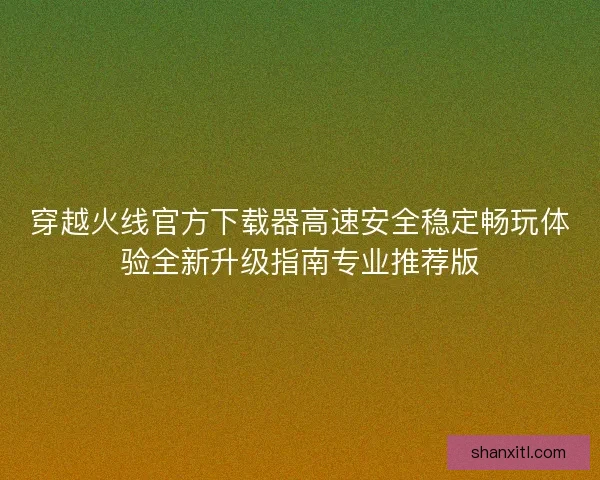 穿越火线官方下载器高速安全稳定畅玩体验全新升级指南专业推荐版