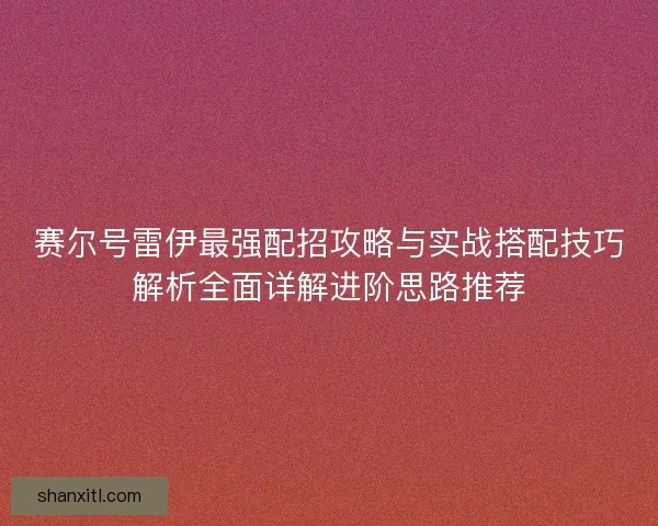 赛尔号雷伊最强配招攻略与实战搭配技巧解析全面详解进阶思路推荐