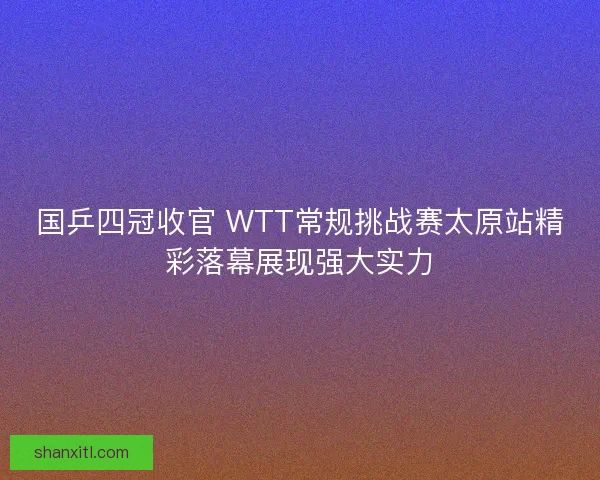 国乒四冠收官 WTT常规挑战赛太原站精彩落幕展现强大实力