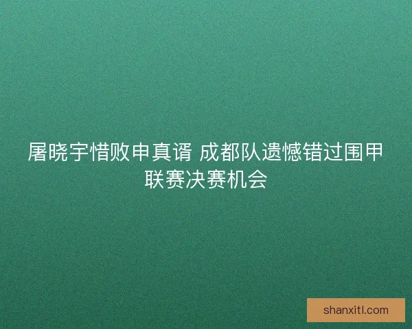 屠晓宇惜败申真谞 成都队遗憾错过围甲联赛决赛机会