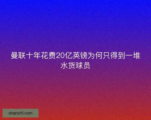 曼联十年花费20亿英镑为何只得到一堆水货球员